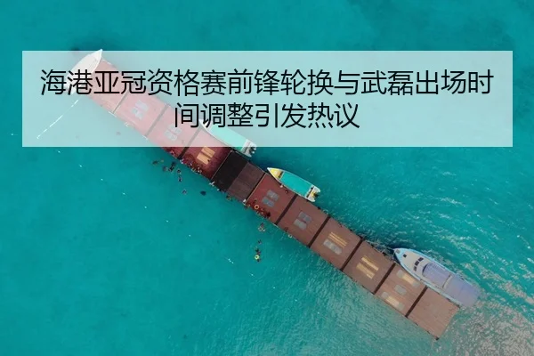 海港亚冠资格赛前锋轮换与武磊出场时间调整引发热议